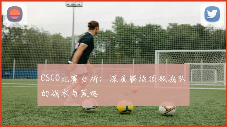CSGO比赛分析：深度解读顶级战队的战术与策略