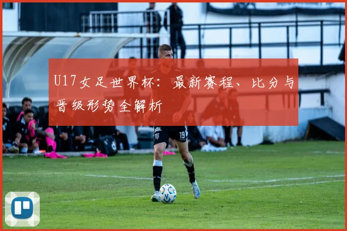 U17女足世界杯：最新赛程、比分与晋级形势全解析