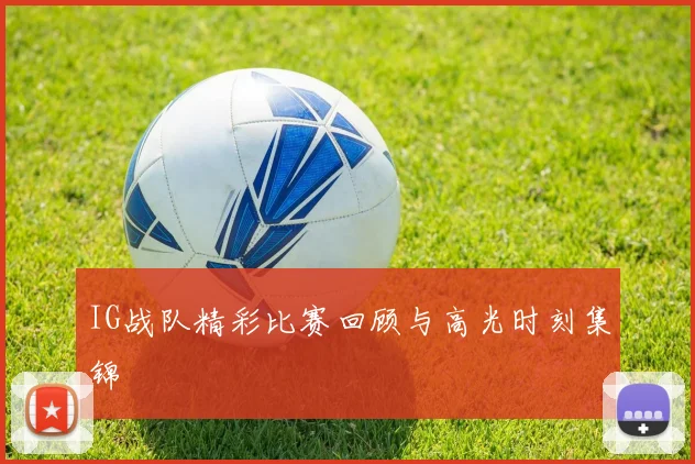 IG战队精彩比赛回顾与高光时刻集锦